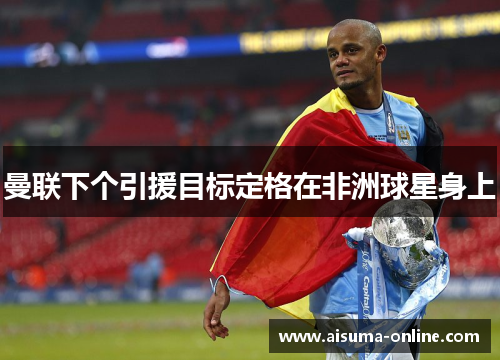 曼联下个引援目标定格在非洲球星身上